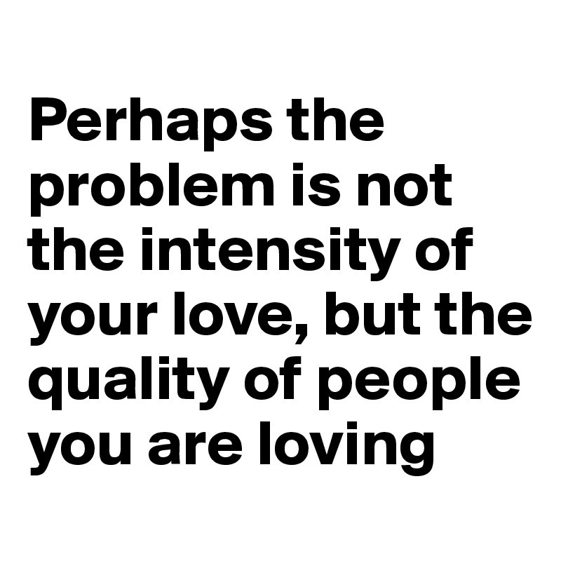 
Perhaps the problem is not the intensity of your love, but the quality of people you are loving