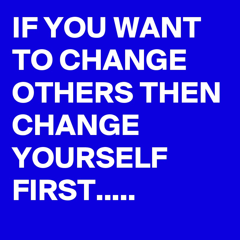 IF YOU WANT TO CHANGE OTHERS THEN CHANGE
YOURSELF FIRST.....