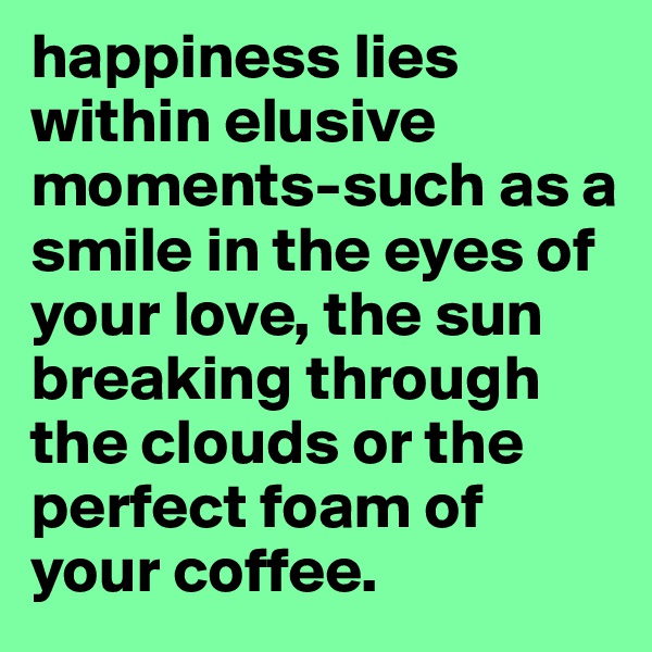 happiness lies within elusive moments-such as a smile in the eyes of your love, the sun breaking through the clouds or the perfect foam of your coffee. 