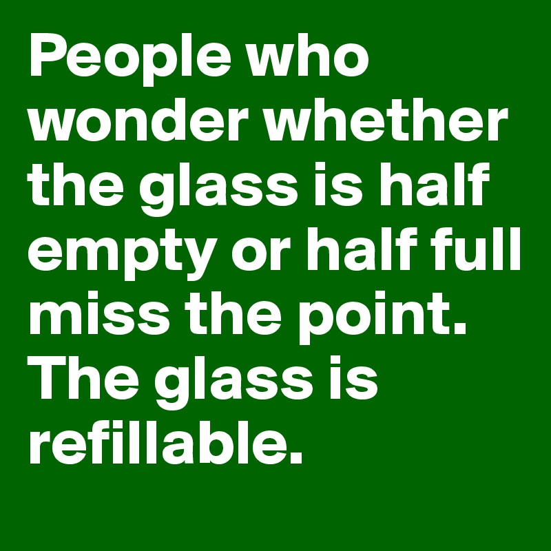People who wonder whether the glass is half empty or half full miss the point. 
The glass is refillable. 
