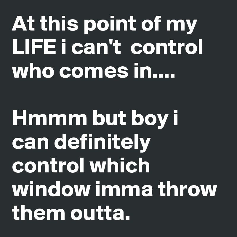 At this point of my LIFE i can't  control who comes in....

Hmmm but boy i can definitely control which window imma throw them outta.