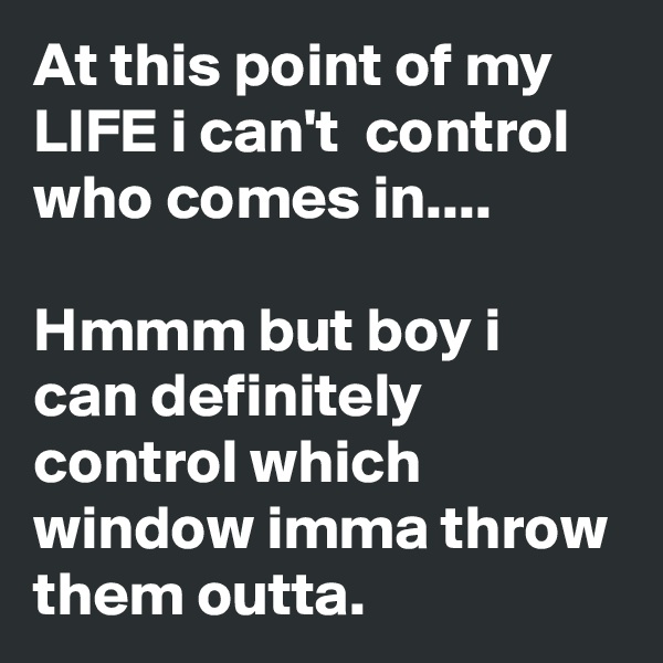 At this point of my LIFE i can't  control who comes in....

Hmmm but boy i can definitely control which window imma throw them outta.