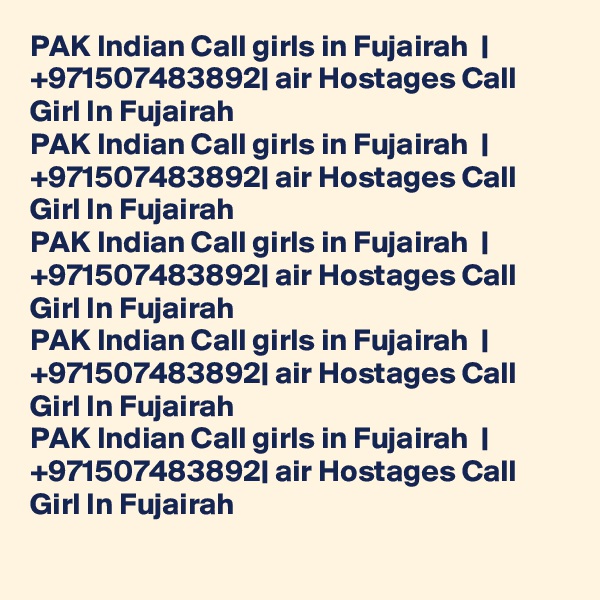 PAK Indian Call girls in Fujairah  | +971507483892| air Hostages Call Girl In Fujairah  
PAK Indian Call girls in Fujairah  | +971507483892| air Hostages Call Girl In Fujairah  
PAK Indian Call girls in Fujairah  | +971507483892| air Hostages Call Girl In Fujairah  
PAK Indian Call girls in Fujairah  | +971507483892| air Hostages Call Girl In Fujairah  
PAK Indian Call girls in Fujairah  | +971507483892| air Hostages Call Girl In Fujairah  
