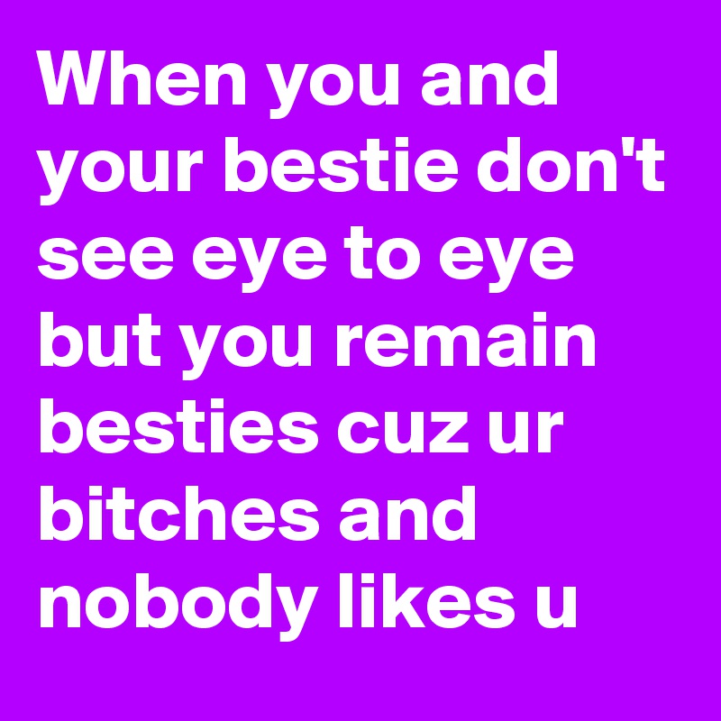 When you and your bestie don't see eye to eye but you remain besties cuz ur bitches and nobody likes u