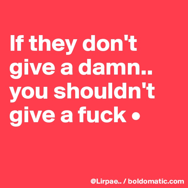 
If they don't give a damn..
you shouldn't give a fuck •

