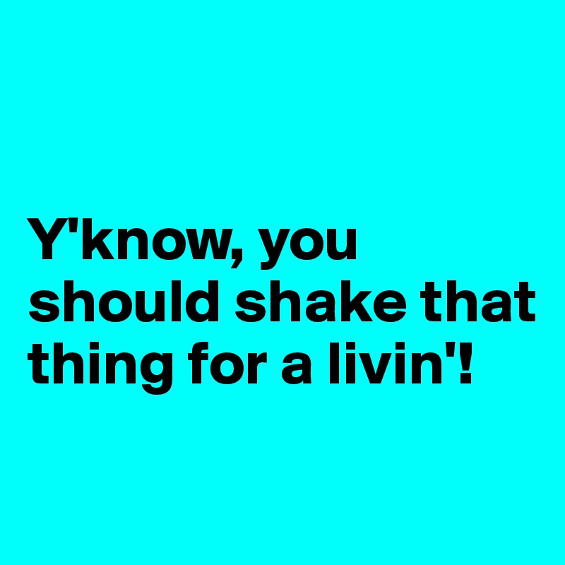 


Y'know, you should shake that thing for a livin'!

