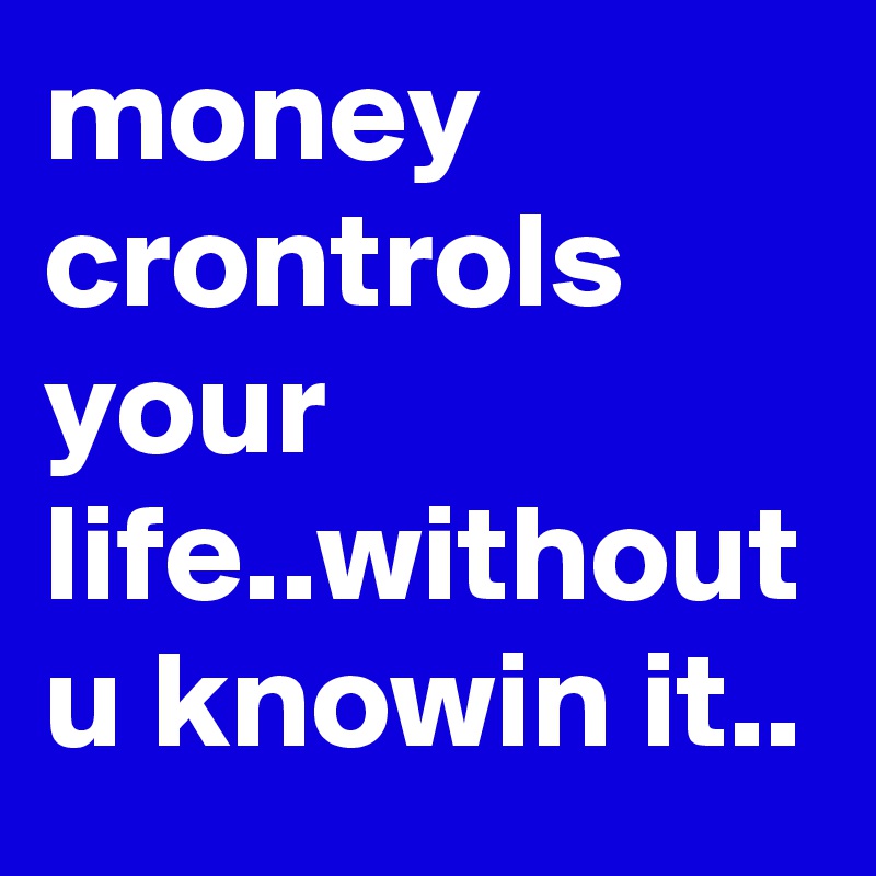 money crontrols your life..without u knowin it..
