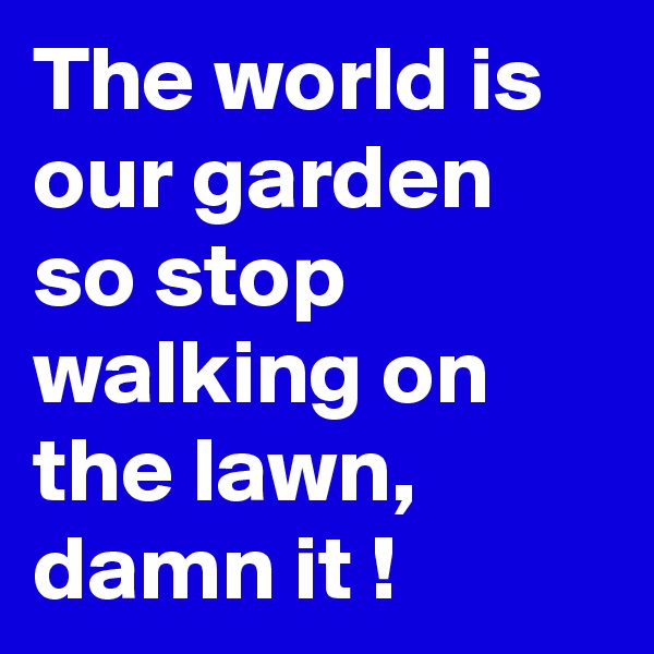 The world is our garden so stop walking on the lawn, damn it !