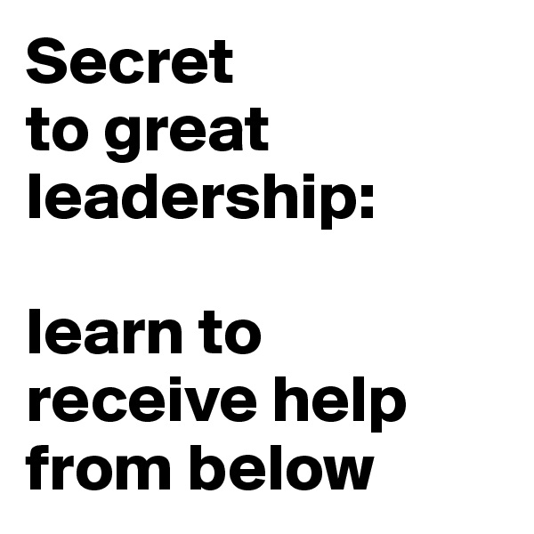 Secret 
to great leadership: 

learn to 
receive help from below