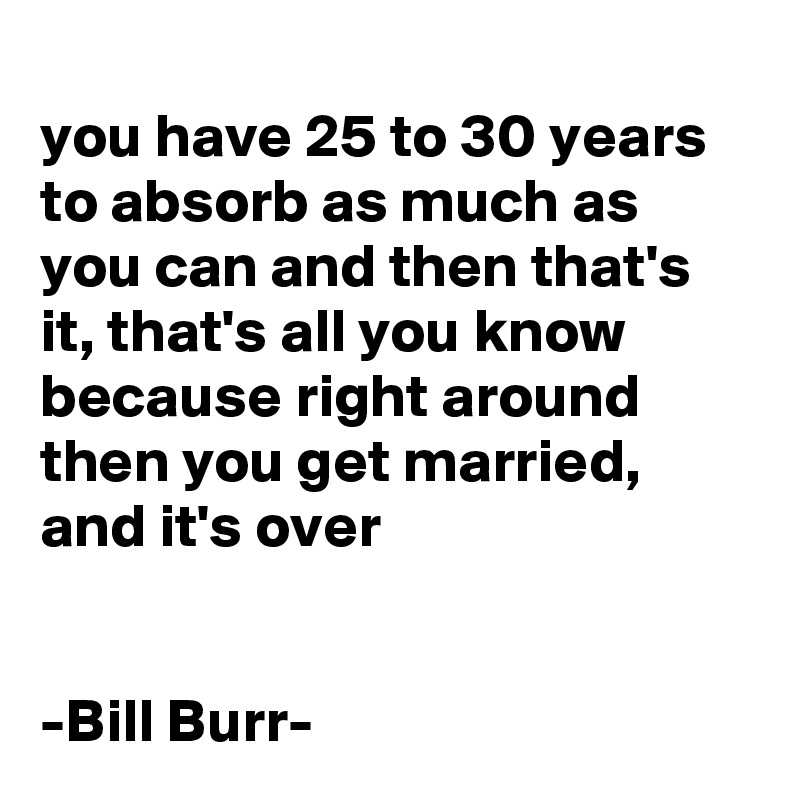 
you have 25 to 30 years to absorb as much as you can and then that's it, that's all you know because right around then you get married,
and it's over


-Bill Burr-