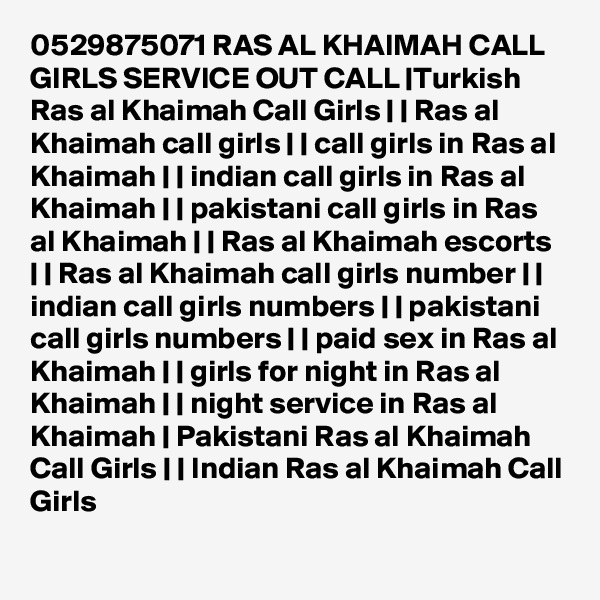 0529875071 RAS AL KHAIMAH CALL GIRLS SERVICE OUT CALL |Turkish Ras al Khaimah Call Girls | | Ras al Khaimah call girls | | call girls in Ras al Khaimah | | indian call girls in Ras al Khaimah | | pakistani call girls in Ras al Khaimah | | Ras al Khaimah escorts | | Ras al Khaimah call girls number | | indian call girls numbers | | pakistani call girls numbers | | paid sex in Ras al Khaimah | | girls for night in Ras al Khaimah | | night service in Ras al Khaimah | Pakistani Ras al Khaimah Call Girls | | Indian Ras al Khaimah Call Girls 