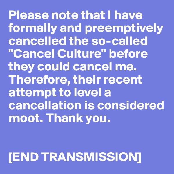 Please note that I have formally and preemptively cancelled the so-called "Cancel Culture" before they could cancel me. Therefore, their recent attempt to level a cancellation is considered moot. Thank you.


[END TRANSMISSION]