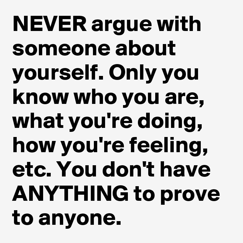 NEVER argue with someone about yourself. Only you know who you are, what you're doing, how you're feeling, etc. You don't have ANYTHING to prove to anyone.