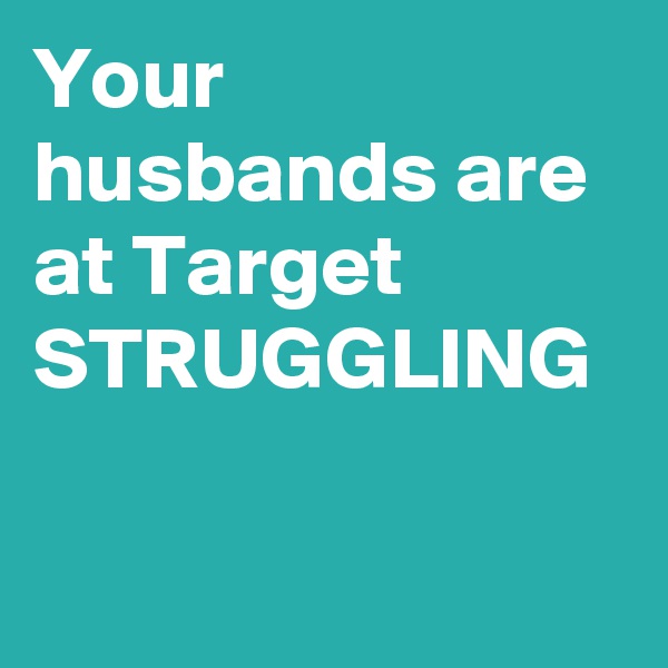 Your husbands are at Target STRUGGLING
