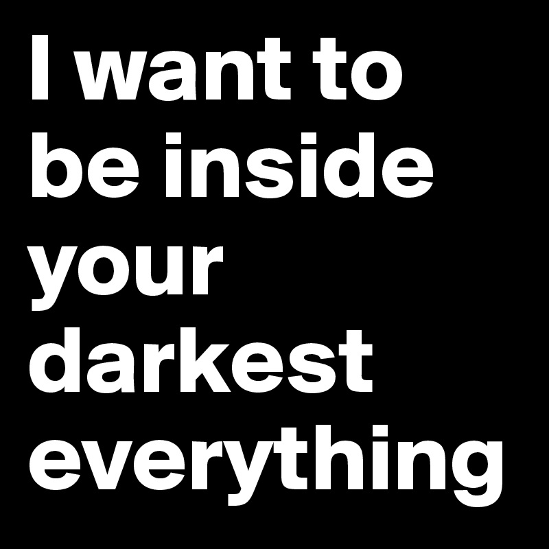 I want to be inside your darkest everything