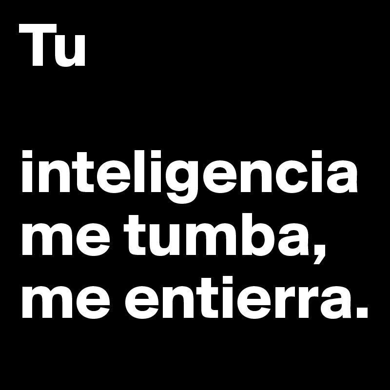 Tu

inteligencia me tumba, me entierra.