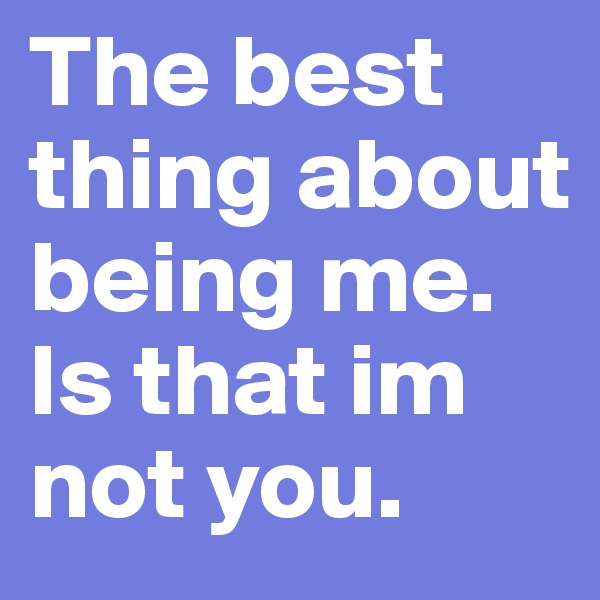 The best thing about being me. Is that im not you. 