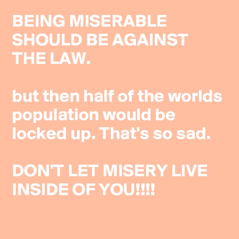 BEING MISERABLE SHOULD BE AGAINST THE LAW.

but then half of the worlds population would be locked up. That's so sad.

DON'T LET MISERY LIVE INSIDE OF YOU!!!!
