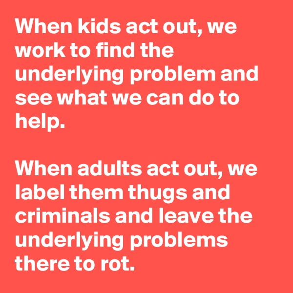 When kids act out, we work to find the underlying problem and see what we can do to help.

When adults act out, we label them thugs and criminals and leave the underlying problems there to rot.