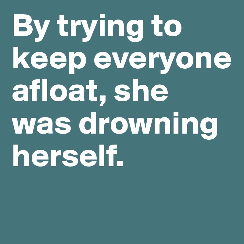 By trying to keep everyone afloat, she was drowning herself. 
