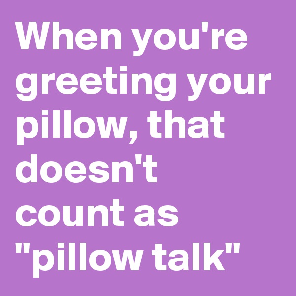 When you're greeting your pillow, that doesn't count as "pillow talk"