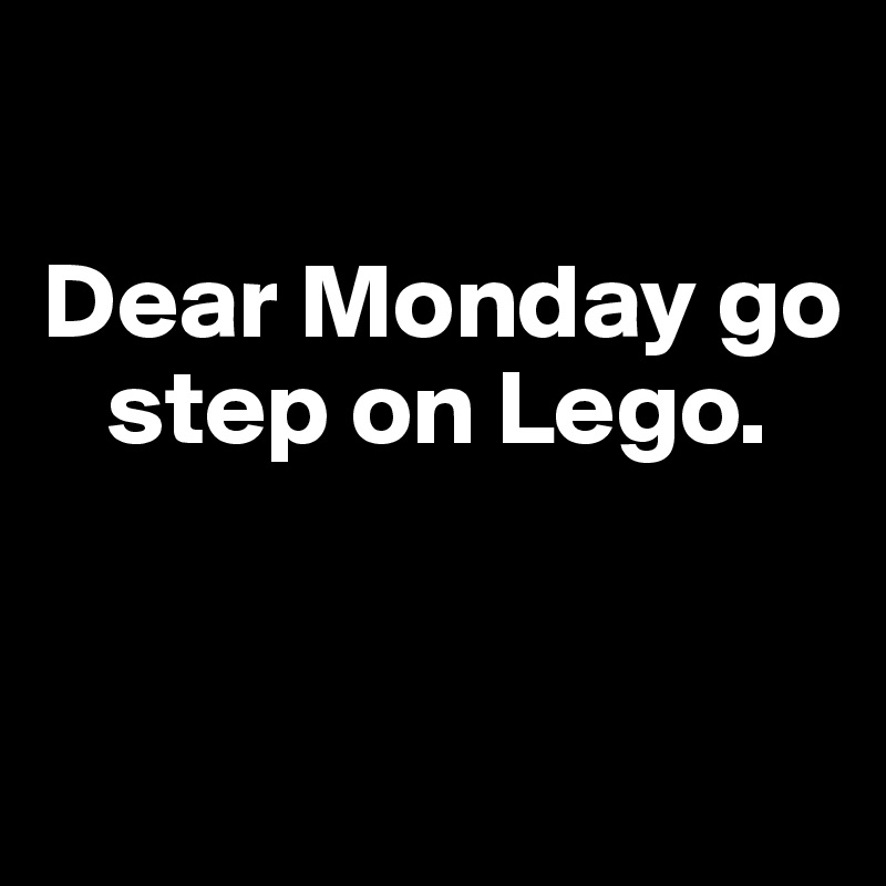 

Dear Monday go  
   step on Lego.


