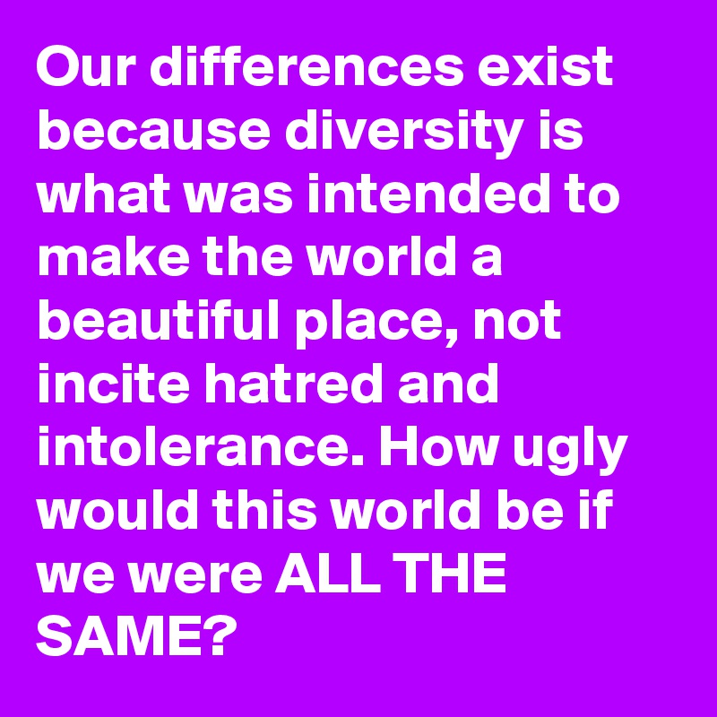 Our differences exist because diversity is what was intended to make the world a beautiful place, not incite hatred and intolerance. How ugly would this world be if we were ALL THE SAME?