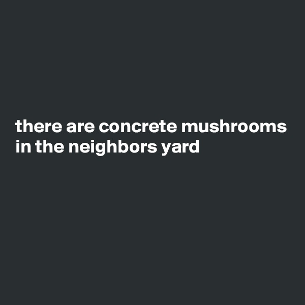 




there are concrete mushrooms in the neighbors yard





