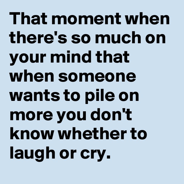 That moment when there's so much on your mind that when someone wants to pile on more you don't know whether to laugh or cry.
