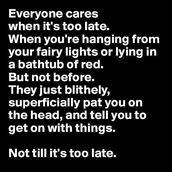 Everyone cares
when it's too late.
When you're hanging from your fairy lights or lying in a bathtub of red.
But not before. 
They just blithely, superficially pat you on the head, and tell you to get on with things.

Not till it's too late.