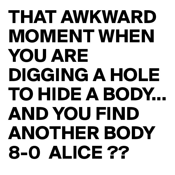 THAT AWKWARD MOMENT WHEN YOU ARE DIGGING A HOLE TO HIDE A BODY... AND YOU FIND ANOTHER BODY  8-0  ALICE ?? 