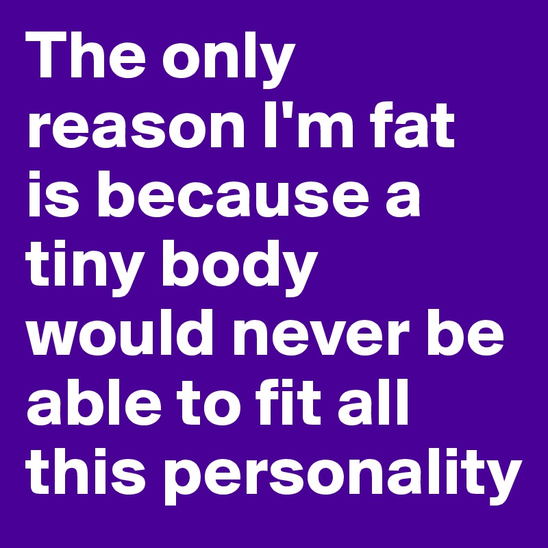 The only reason I'm fat is because a tiny body would never be able to fit all this personality