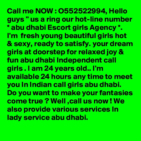 Call me NOW : O552522994, Hello guys " us a ring our hot-line number * abu dhabi Escort girls Agency *. I'm  fresh young beautiful girls hot & sexy, ready to satisfy. your dream girls at doorstep for relaxed joy & fun abu dhabi Independent call girls . I am 24 years old.. I'm available 24 hours any time to meet you In Indian call girls abu dhabi. Do you want to make your fantasies come true ? Well ,call us now ! We also provide various services In lady service abu dhabi. 
