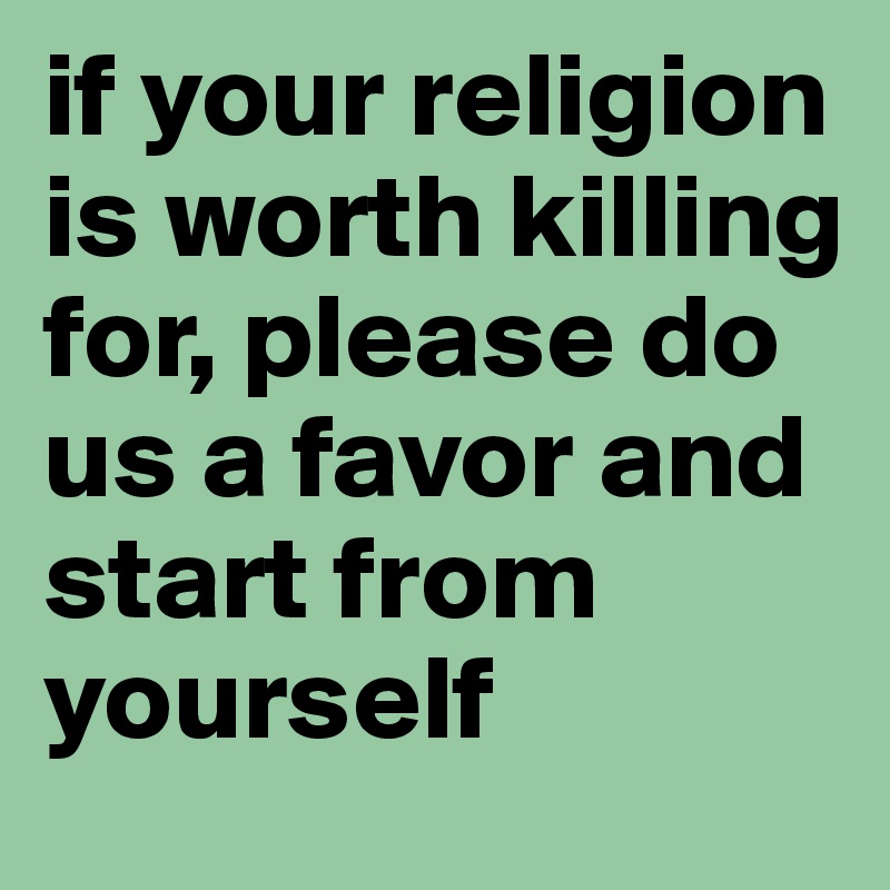 if your religion is worth killing for, please do us a favor and start from yourself