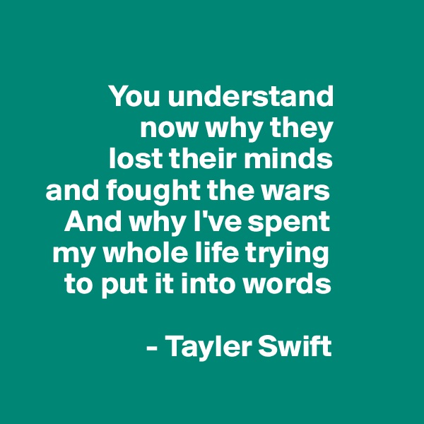 
          
              You understand 
                   now why they 
              lost their minds
    and fought the wars
       And why I've spent 
     my whole life trying 
       to put it into words

                    - Tayler Swift
                  
