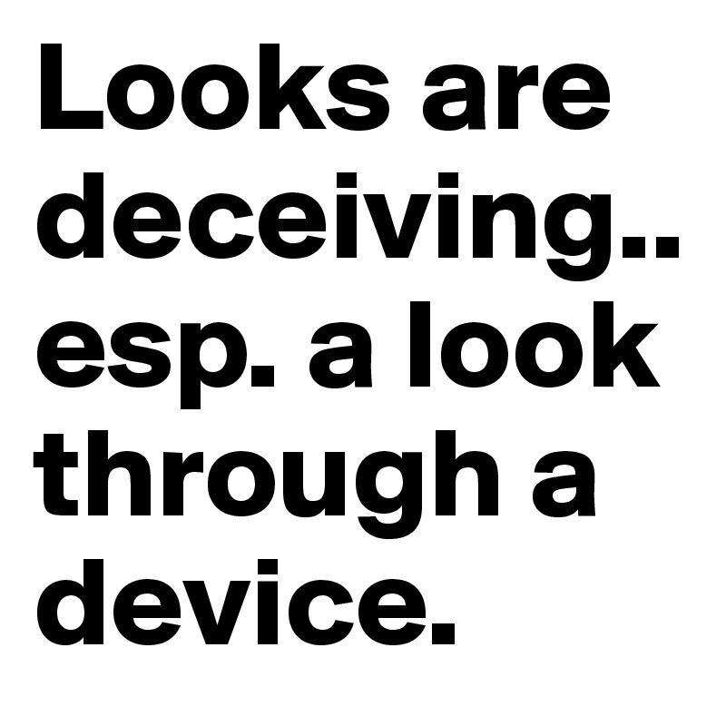Looks are deceiving.. esp. a look through a device.