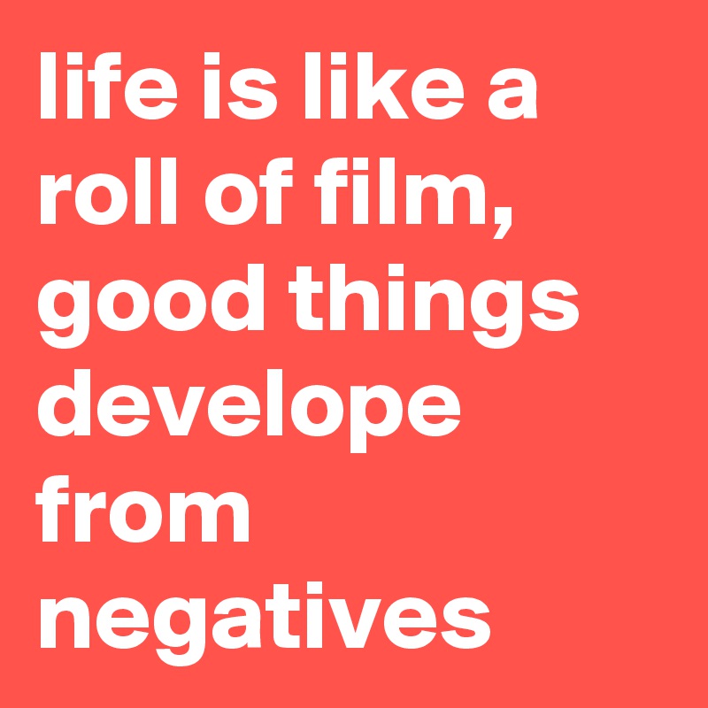 life is like a roll of film, good things develope from negatives