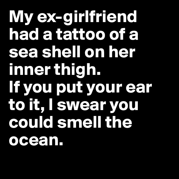 My ex-girlfriend had a tattoo of a sea shell on her inner thigh. 
If you put your ear to it, I swear you could smell the ocean.
