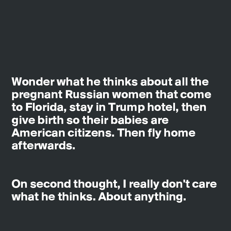 




Wonder what he thinks about all the pregnant Russian women that come to Florida, stay in Trump hotel, then give birth so their babies are American citizens. Then fly home afterwards.


On second thought, I really don't care what he thinks. About anything.