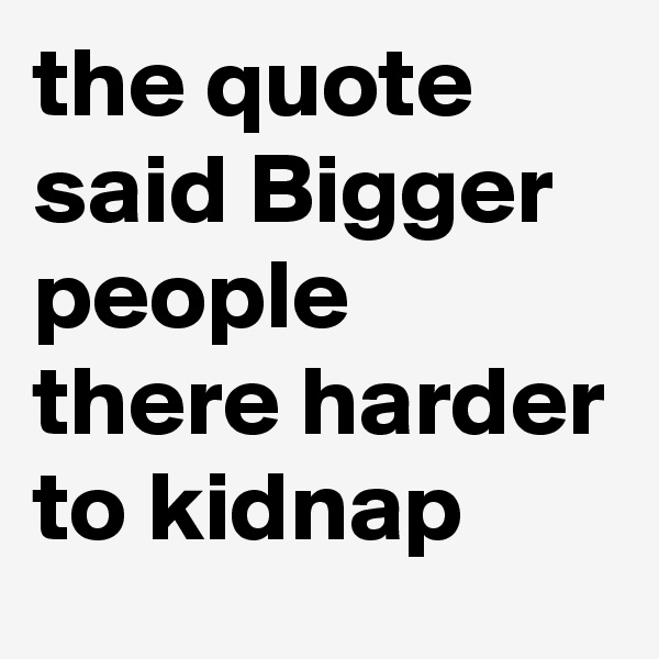 the quote said Bigger people there harder to kidnap