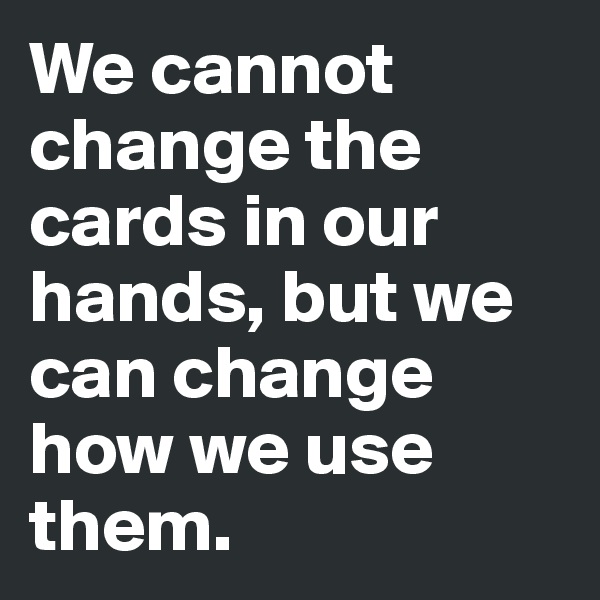 We cannot change the cards in our hands, but we can change how we use them.