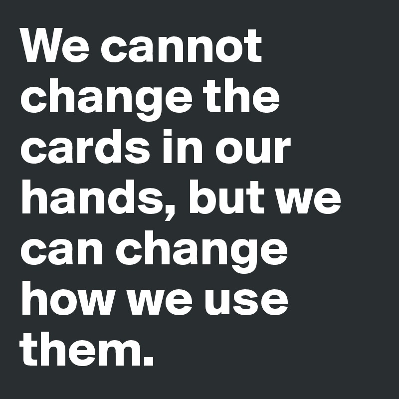 We cannot change the cards in our hands, but we can change how we use them.