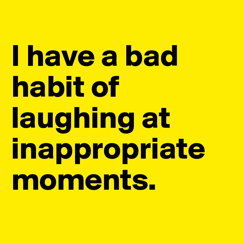 
I have a bad habit of laughing at inappropriate moments. 
