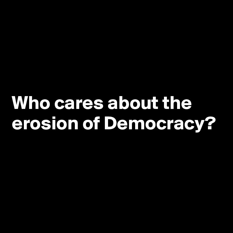 



Who cares about the erosion of Democracy?



