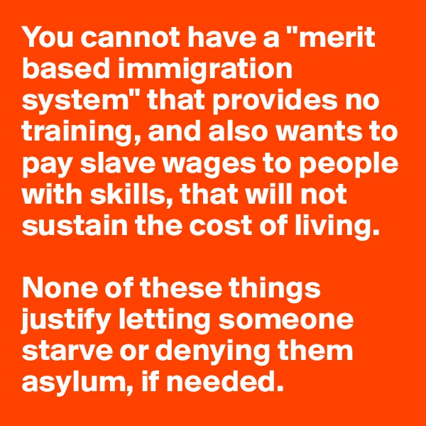 You cannot have a "merit based immigration system" that provides no training, and also wants to pay slave wages to people with skills, that will not sustain the cost of living.

None of these things justify letting someone starve or denying them asylum, if needed.