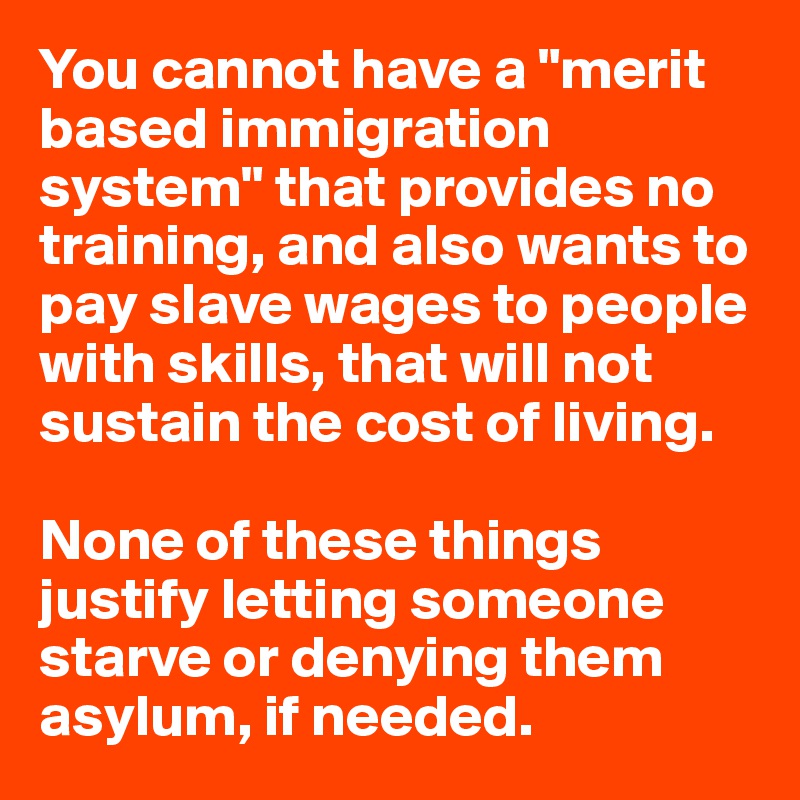 You cannot have a "merit based immigration system" that provides no training, and also wants to pay slave wages to people with skills, that will not sustain the cost of living.

None of these things justify letting someone starve or denying them asylum, if needed.