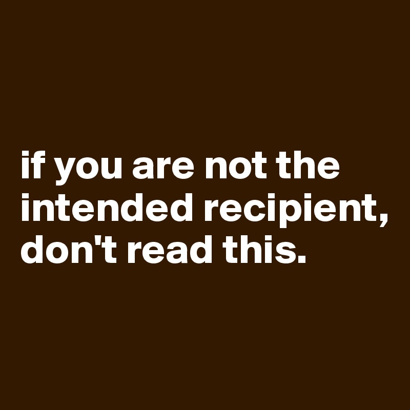 


if you are not the intended recipient, don't read this.

