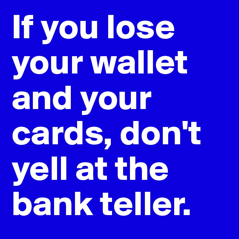 If you lose your wallet and your cards, don't yell at the bank teller.