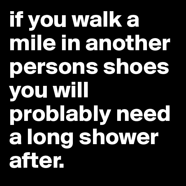 if you walk a mile in another persons shoes you will problably need a long shower after. 