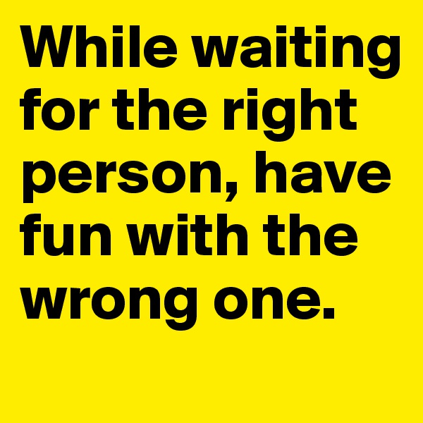 While waiting for the right person, have fun with the wrong one.